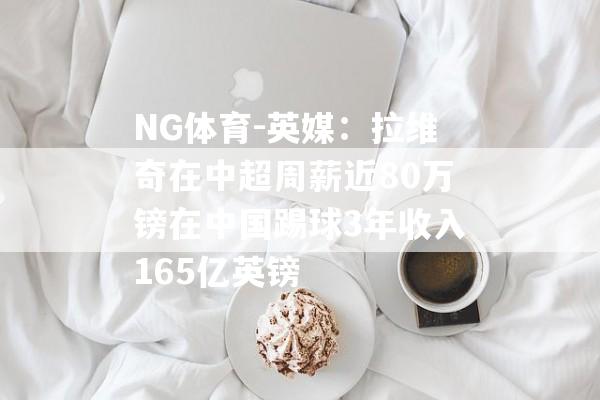 NG体育-英媒：拉维奇在中超周薪近80万镑在中国踢球3年收入165亿英镑