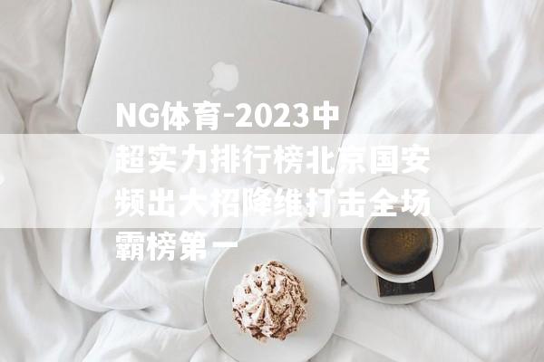 NG体育-2023中超实力排行榜北京国安频出大招降维打击全场霸榜第一