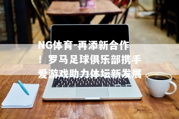 NG体育-再添新合作！罗马足球俱乐部携手爱游戏助力体坛新发展