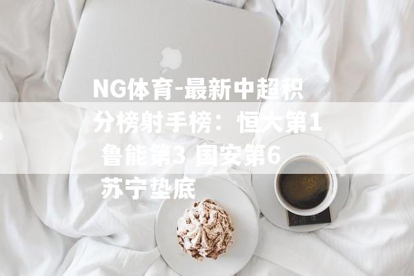 NG体育-最新中超积分榜射手榜：恒大第1 鲁能第3 国安第6 苏宁垫底