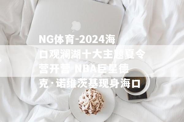 NG体育-2024海口观澜湖十大主题夏令营开营 NBA巨星德克·诺维茨基现身海口