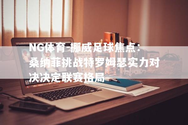 NG体育-挪威足球焦点：桑纳菲挑战特罗姆瑟实力对决决定联赛格局