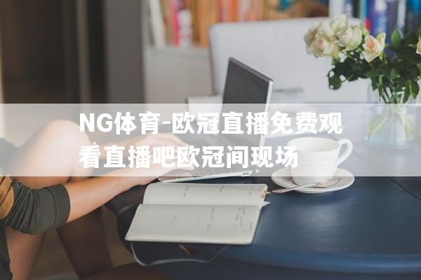NG体育-欧冠直播免费观看直播吧欧冠间现场