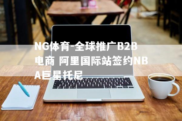 NG体育-全球推广B2B电商 阿里国际站签约NBA巨星托尼