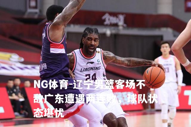辽宁男篮客场不敌广东遭遇两连败，球队状态堪忧