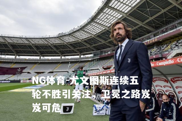 尤文图斯连续五轮不胜引关注，卫冕之路岌岌可危