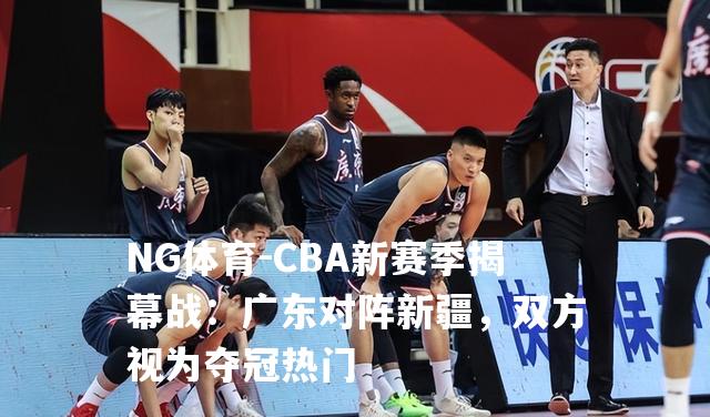 CBA新赛季揭幕战：广东对阵新疆，双方视为夺冠热门