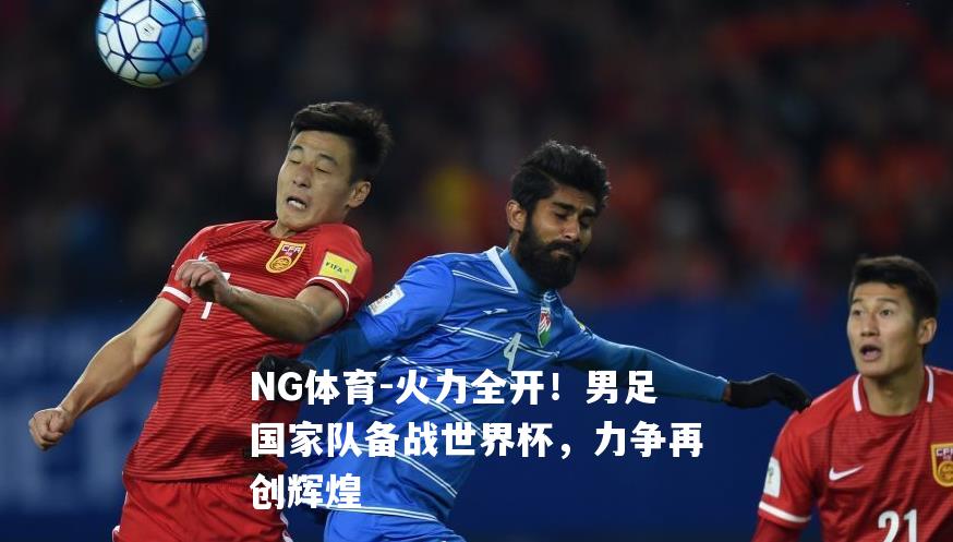 火力全开！男足国家队备战世界杯，力争再创辉煌