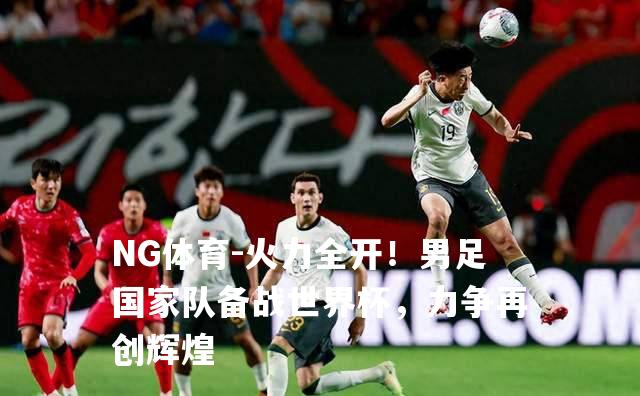火力全开！男足国家队备战世界杯，力争再创辉煌