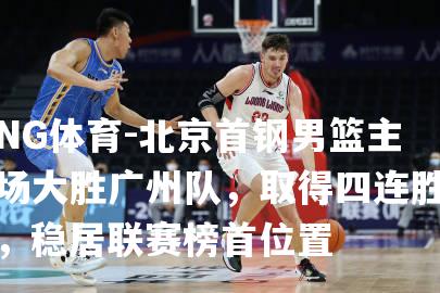 北京首钢男篮主场大胜广州队，取得四连胜，稳居联赛榜首位置