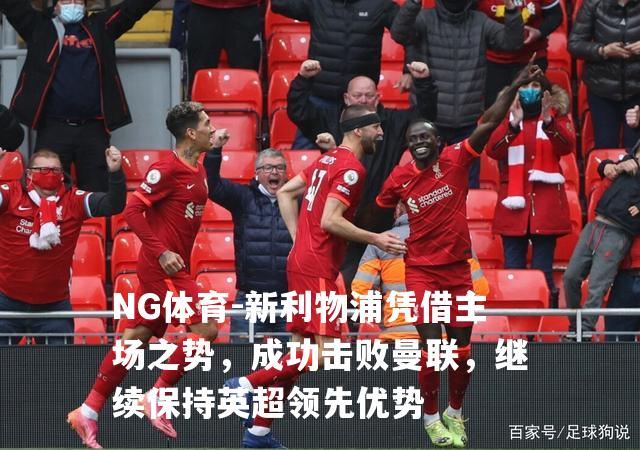 新利物浦凭借主场之势，成功击败曼联，继续保持英超领先优势