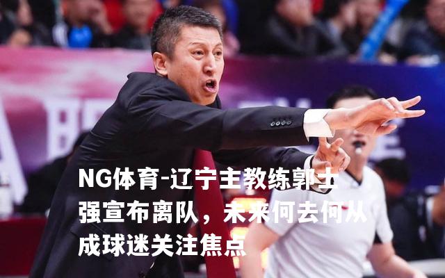辽宁主教练郭士强宣布离队，未来何去何从成球迷关注焦点