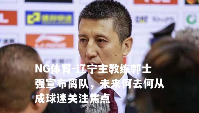 辽宁主教练郭士强宣布离队，未来何去何从成球迷关注焦点