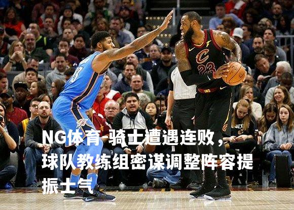骑士遭遇连败，球队教练组密谋调整阵容提振士气