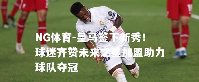 皇马签下新秀！球迷齐赞未来之星加盟助力球队夺冠