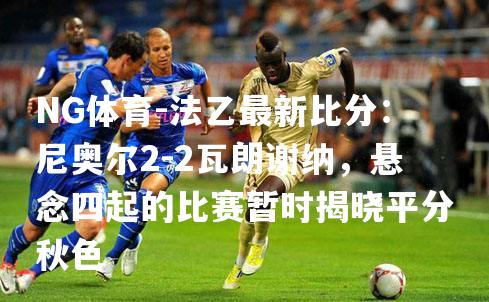 法乙最新比分：尼奥尔2-2瓦朗谢纳，悬念四起的比赛暂时揭晓平分秋色