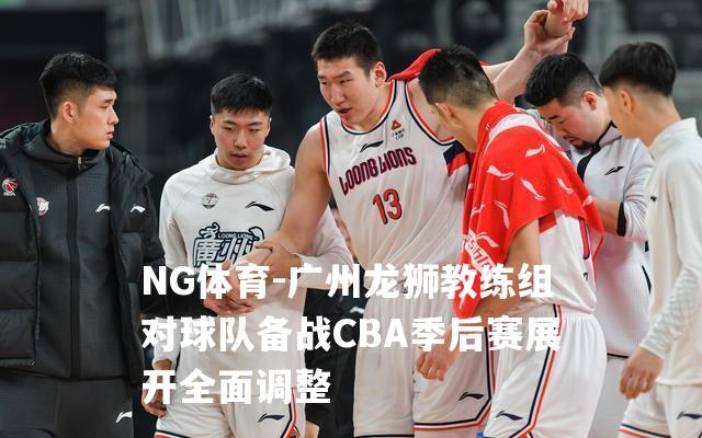 广州龙狮教练组对球队备战CBA季后赛展开全面调整
