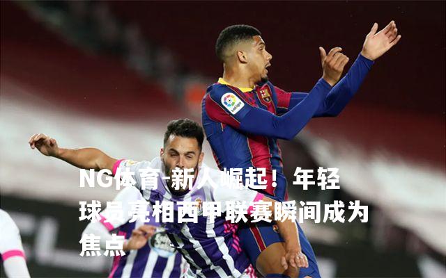 新人崛起！年轻球员亮相西甲联赛瞬间成为焦点