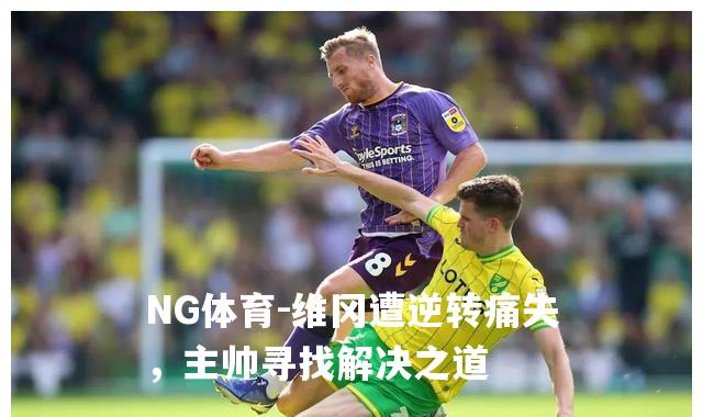 维冈遭逆转痛失，主帅寻找解决之道