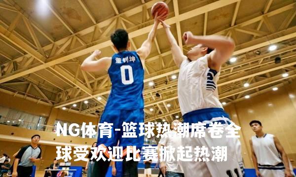 篮球热潮席卷全球受欢迎比赛掀起热潮