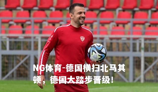 德国横扫北马其顿，德国大踏步晋级！
