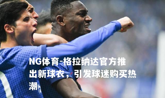 格拉纳达官方推出新球衣，引发球迷购买热潮