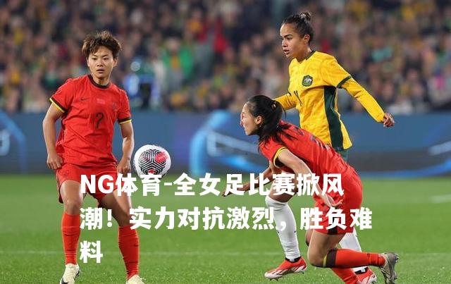 全女足比赛掀风潮！实力对抗激烈，胜负难料