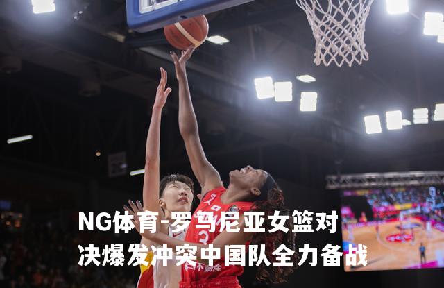 罗马尼亚女篮对决爆发冲突中国队全力备战