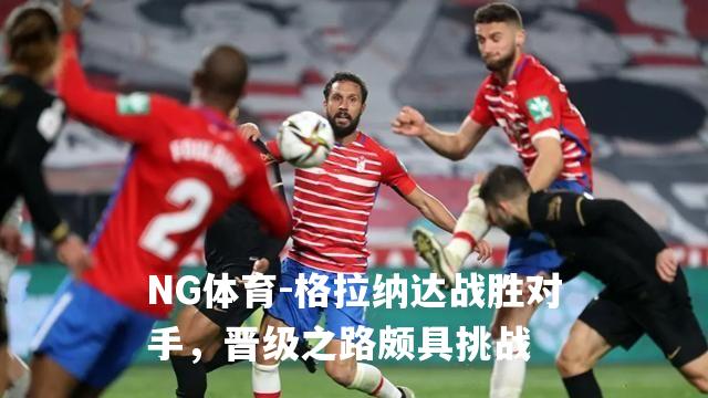 格拉纳达战胜对手，晋级之路颇具挑战