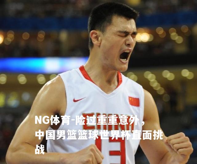 险过重重意外，中国男篮篮球世界杯直面挑战