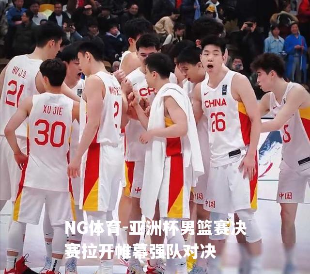 亚洲杯男篮赛决赛拉开帷幕强队对决