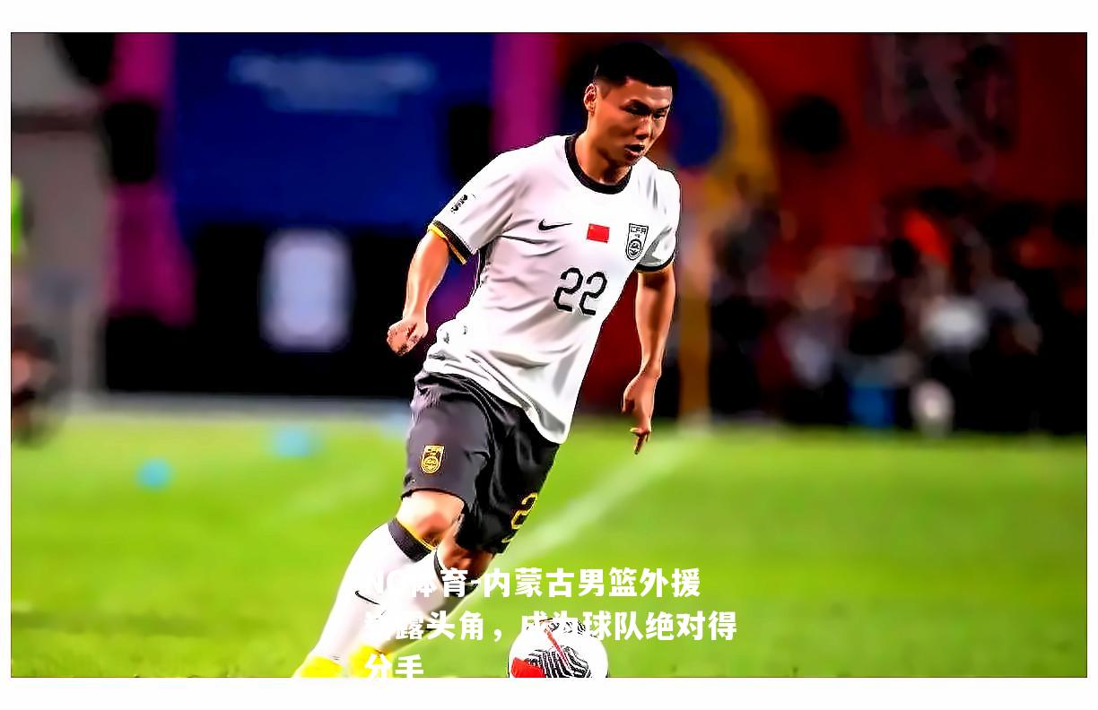 内蒙古男篮外援崭露头角，成为球队绝对得分手