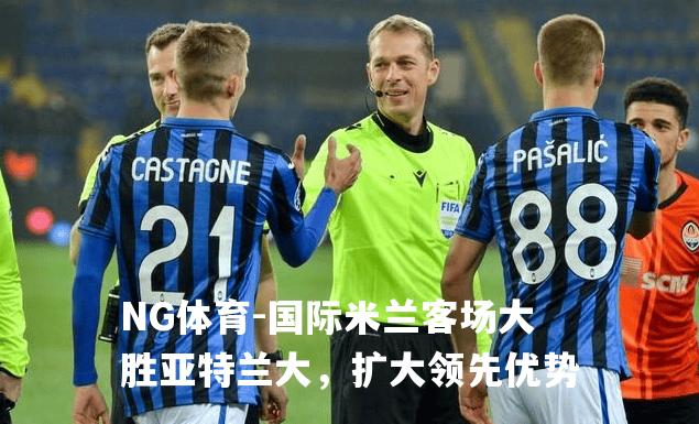 国际米兰客场大胜亚特兰大，扩大领先优势